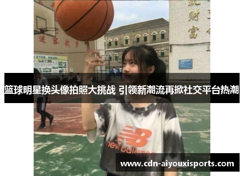 篮球明星换头像拍照大挑战 引领新潮流再掀社交平台热潮